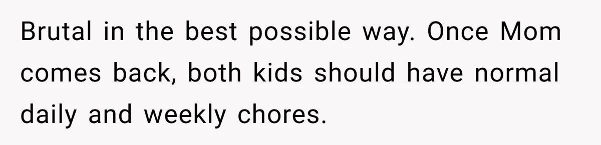 Brutal in the best possible way. Once Mom comes back, both kids should have normal daily and weekly chores.