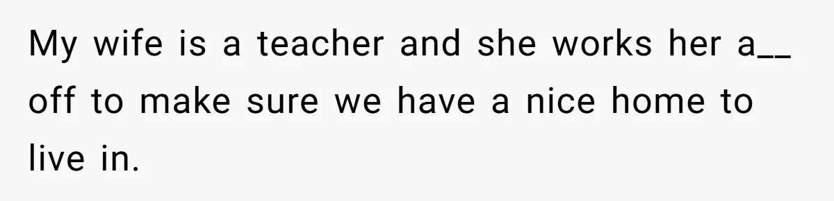 My wife is a teacher and she works her a__ off to make sure we have a nice home to live in.