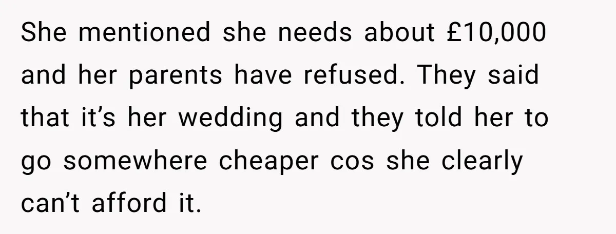A Redditor’s Refusal To Fund A Friend’s Lavish Wedding Sparks Entitlement Outrage She mentioned she needs about £10,000 and her parents have refused. They said that it’s her wedding and they told her to go somewhere cheaper cos she clearly can’t afford...