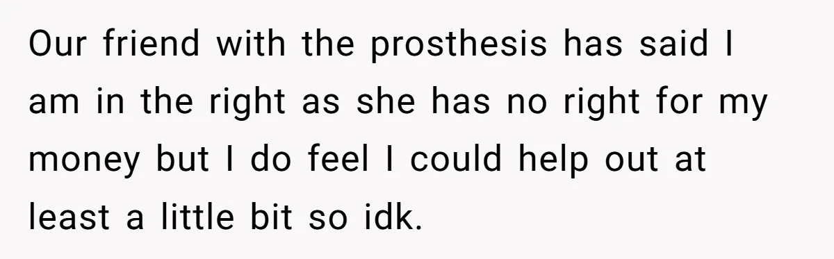 A Redditor’s Refusal To Fund A Friend’s Lavish Wedding Sparks Entitlement Outrage Our friend with the prosthesis has said I am in the right as she has no right for my money but I do feel I could help out at least...