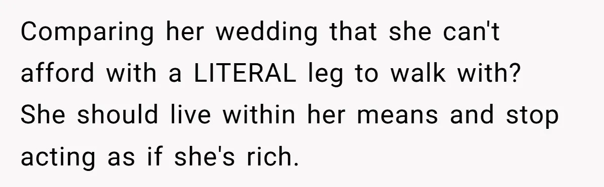 A Redditor’s Refusal To Fund A Friend’s Lavish Wedding Sparks Entitlement Outrage Comparing her wedding that she can't afford with a LITERAL leg to walk with? She should live within her means and stop acting as if she's rich.