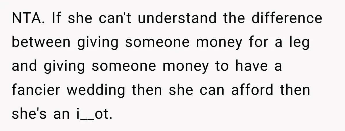 A Redditor’s Refusal To Fund A Friend’s Lavish Wedding Sparks Entitlement Outrage NTA. If she can't understand the difference between giving someone money for a leg and giving someone money to have a fancier wedding then she can afford then she's an...