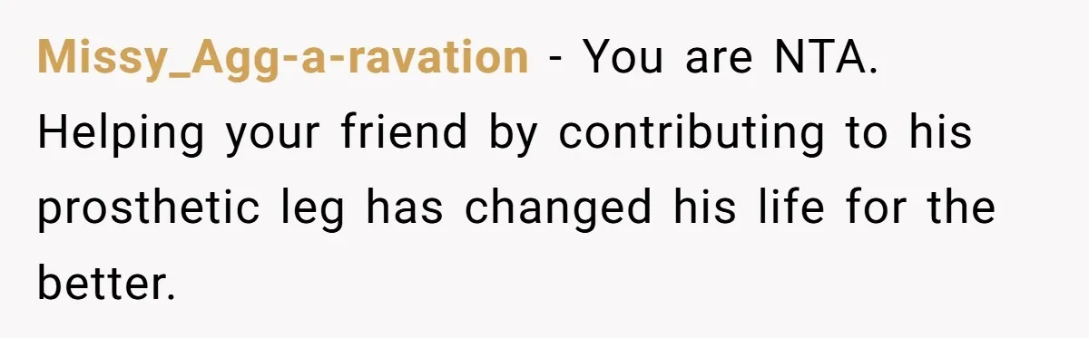 A Redditor’s Refusal To Fund A Friend’s Lavish Wedding Sparks Entitlement Outrage Missy_Agg-a-ravation − You are NTA. Helping your friend by contributing to his prosthetic leg has changed his life for the better.