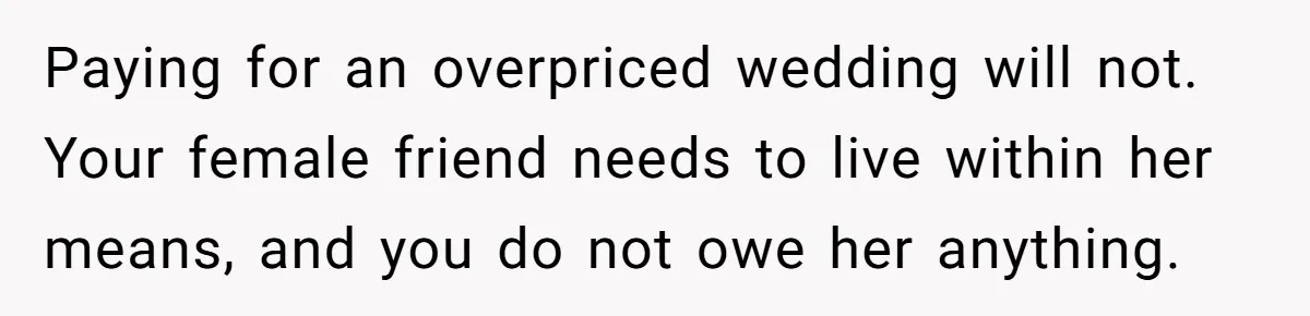 A Redditor’s Refusal To Fund A Friend’s Lavish Wedding Sparks Entitlement Outrage Paying for an overpriced wedding will not. Your female friend needs to live within her means, and you do not owe her anything.