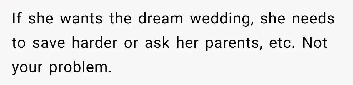 A Redditor’s Refusal To Fund A Friend’s Lavish Wedding Sparks Entitlement Outrage If she wants the dream wedding, she needs to save harder or ask her parents, etc. Not your problem.