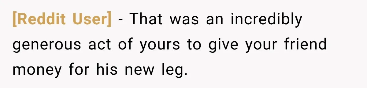 [Reddit User] − That was an incredibly generous act of yours to give your friend money for his new leg.