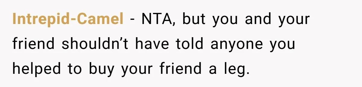 A Redditor’s Refusal To Fund A Friend’s Lavish Wedding Sparks Entitlement Outrage Intrepid-Camel − NTA, but you and your friend shouldn’t have told anyone you helped to buy your friend a leg.