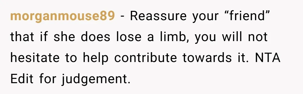 A Redditor’s Refusal To Fund A Friend’s Lavish Wedding Sparks Entitlement Outrage morganmouse89 − Reassure your “friend” that if she does lose a limb, you will not hesitate to help contribute towards it. NTA Edit for judgement.