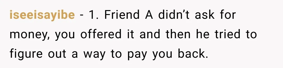 A Redditor’s Refusal To Fund A Friend’s Lavish Wedding Sparks Entitlement Outrage iseeisayibe − 1. Friend A didn’t ask for money, you offered it and then he tried to figure out a way to pay you back.