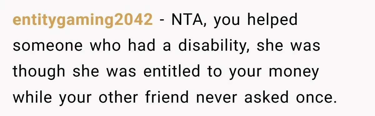 A Redditor’s Refusal To Fund A Friend’s Lavish Wedding Sparks Entitlement Outrage entitygaming2042 − NTA, you helped someone who had a disability, she was though she was entitled to your money while your other friend never asked once.