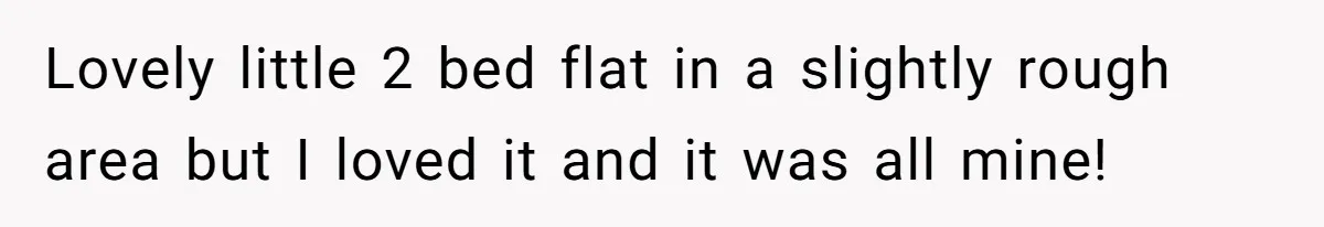 Lovely little 2 bed flat in a slightly rough area but I loved it and it was all mine!