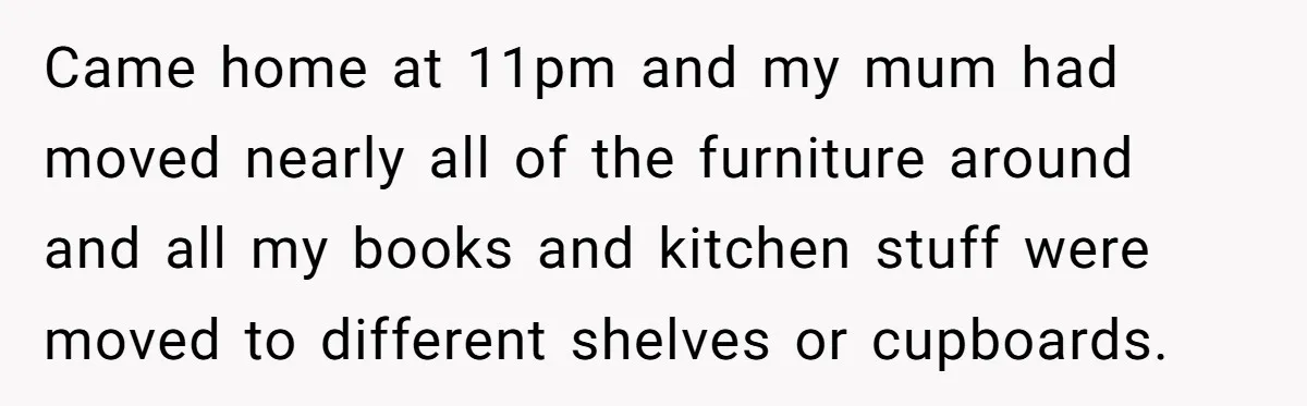 Came home at 11pm and my mum had moved nearly all of the furniture around and all my books and kitchen stuff were moved to different shelves or cupboards.
