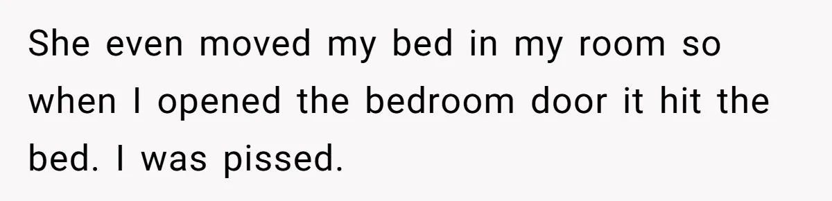 She even moved my bed in my room so when I opened the bedroom door it hit the bed. I was pissed.