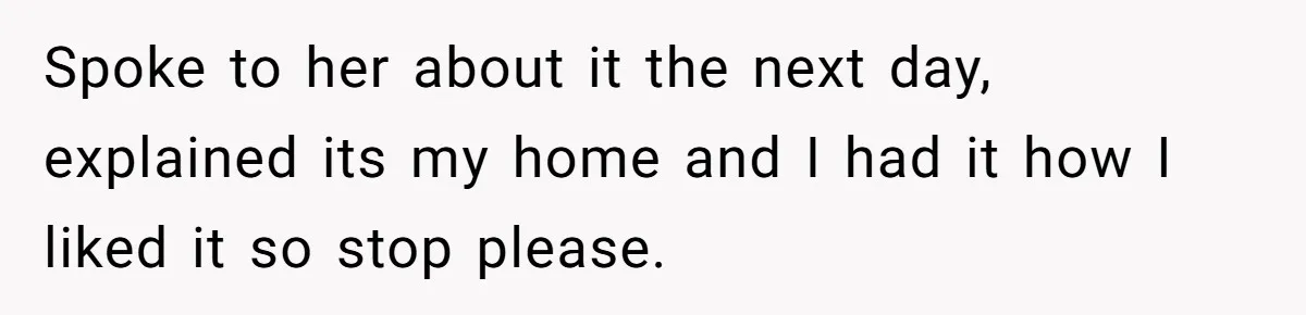 Spoke to her about it the next day, explained its my home and I had it how I liked it so stop please.