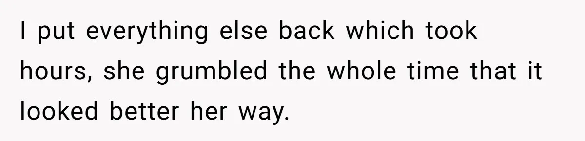 I put everything else back which took hours, she grumbled the whole time that it looked better her way.