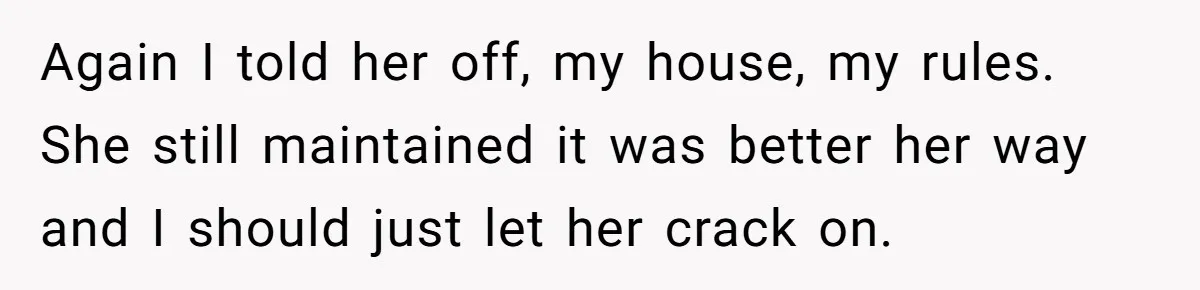 Again I told her off, my house, my rules. She still maintained it was better her way and I should just let her crack on.