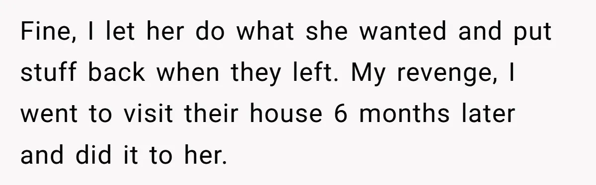 Fine, I let her do what she wanted and put stuff back when they left. My revenge, I went to visit their house 6 months later and did it to...