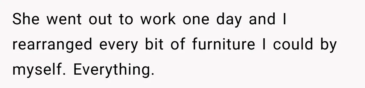 She went out to work one day and I rearranged every bit of furniture I could by myself. Everything.