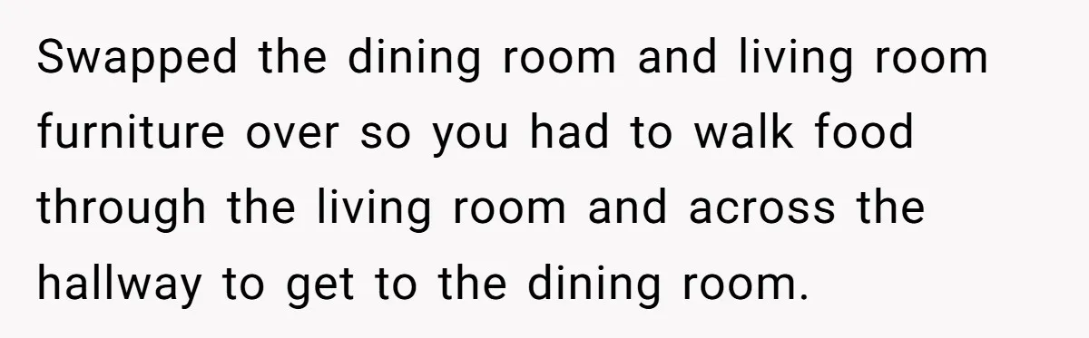 Swapped the dining room and living room furniture over so you had to walk food through the living room and across the hallway to get to the dining room.