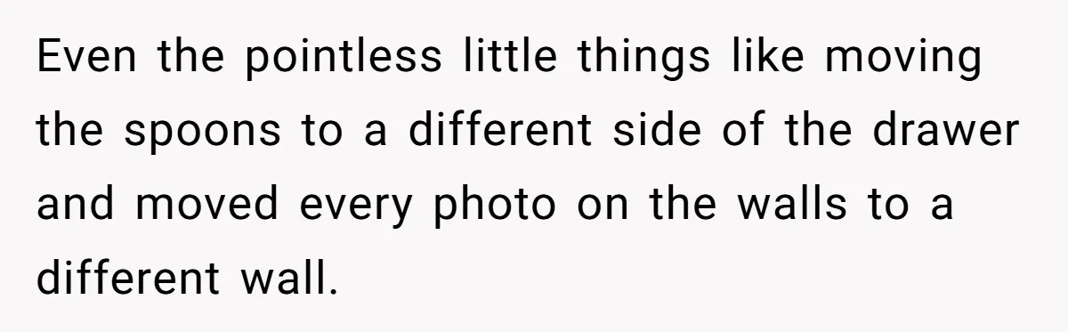 Even the pointless little things like moving the spoons to a different side of the drawer and moved every photo on the walls to a different wall.