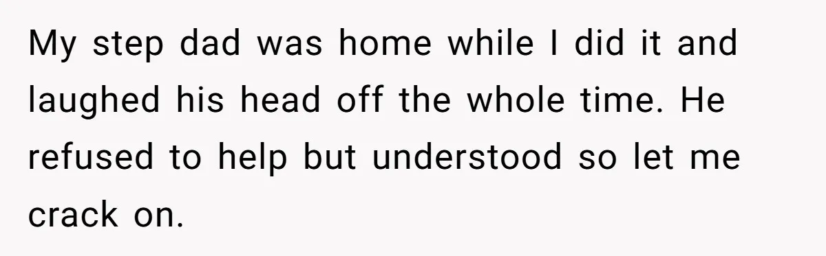 My step dad was home while I did it and laughed his head off the whole time. He refused to help but understood so let me crack on.
