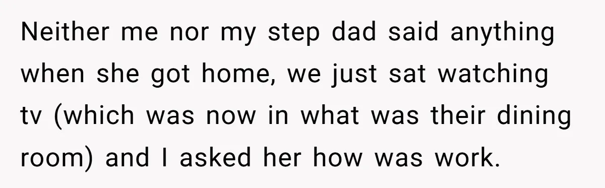 Neither me nor my step dad said anything when she got home, we just sat watching tv (which was now in what was their dining room) and I asked her...