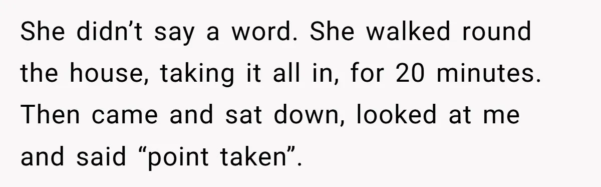 She didn’t say a word. She walked round the house, taking it all in, for 20 minutes. Then came and sat down, looked at me and said “point taken”.