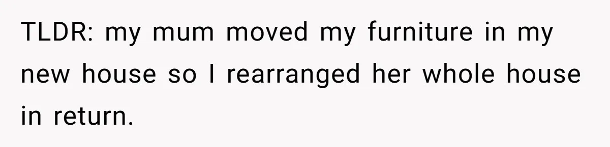 TLDR: my mum moved my furniture in my new house so I rearranged her whole house in return.