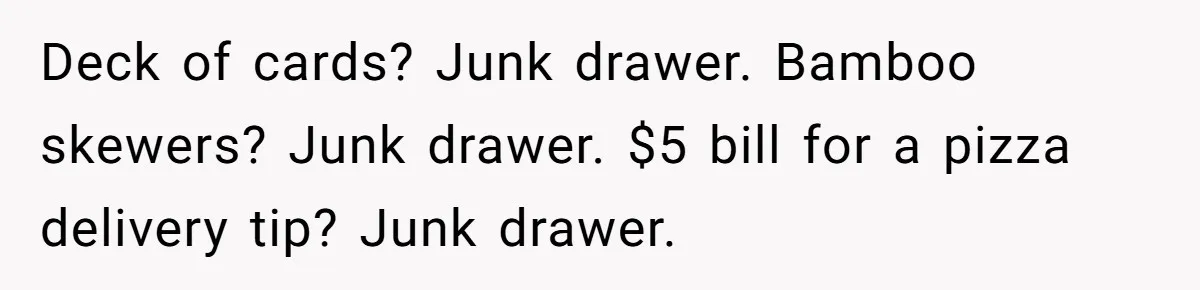 Deck of cards? Junk drawer. Bamboo skewers? Junk drawer. $5 bill for a pizza delivery tip? Junk drawer.