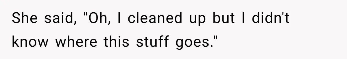 She said, "Oh, I cleaned up but I didn't know where this stuff goes."