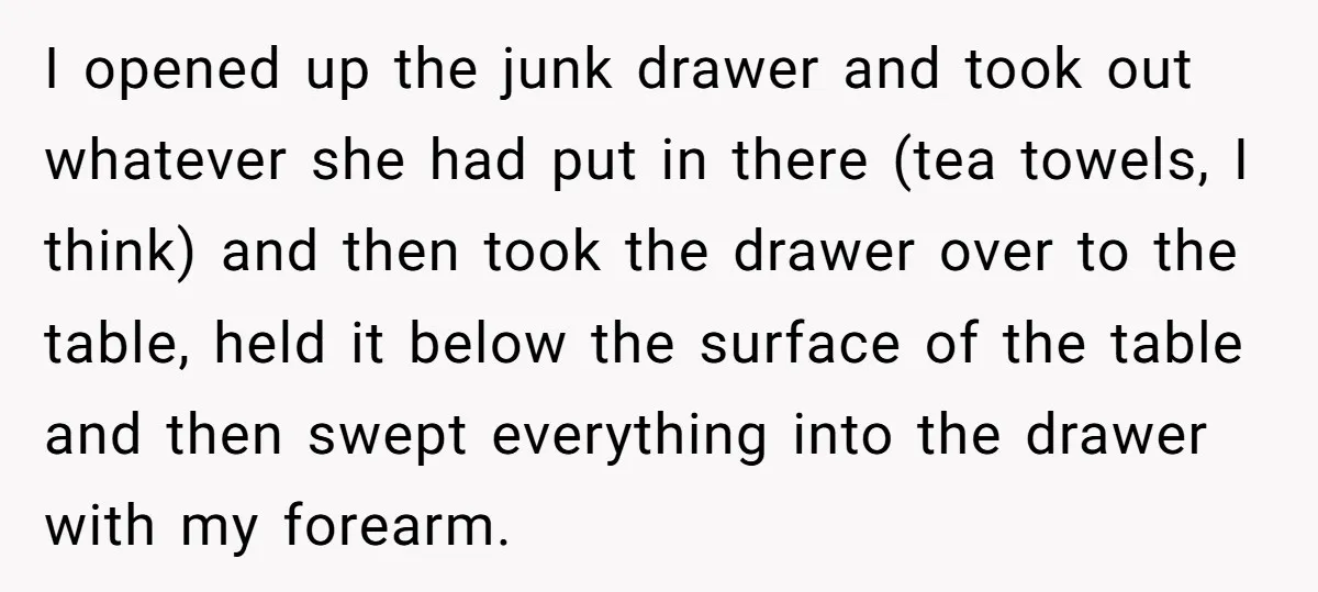 I opened up the junk drawer and took out whatever she had put in there (tea towels, I think) and then took the drawer over to the table, held it...