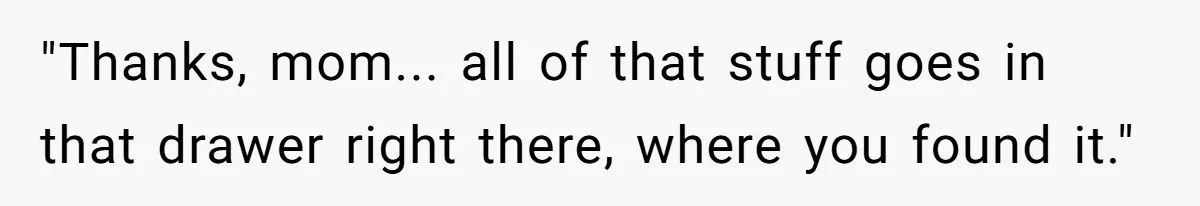 "Thanks, mom... all of that stuff goes in that drawer right there, where you found it."