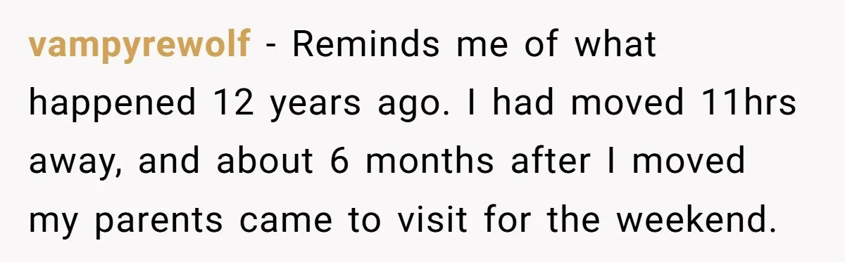 vampyrewolf − Reminds me of what happened 12 years ago. I had moved 11hrs away, and about 6 months after I moved my parents came to visit for the weekend.