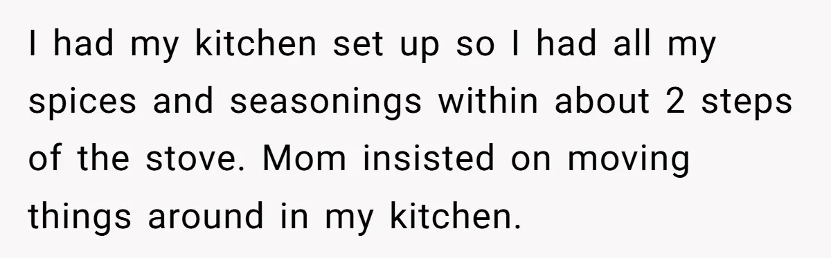 I had my kitchen set up so I had all my spices and seasonings within about 2 steps of the stove. Mom insisted on moving things around in my kitchen.