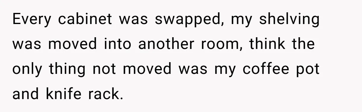 Every cabinet was swapped, my shelving was moved into another room, think the only thing not moved was my coffee pot and knife rack.