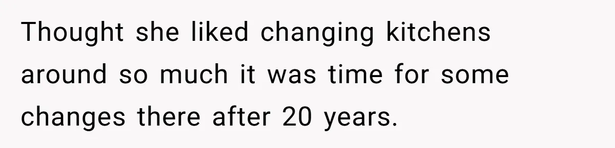 Thought she liked changing kitchens around so much it was time for some changes there after 20 years.