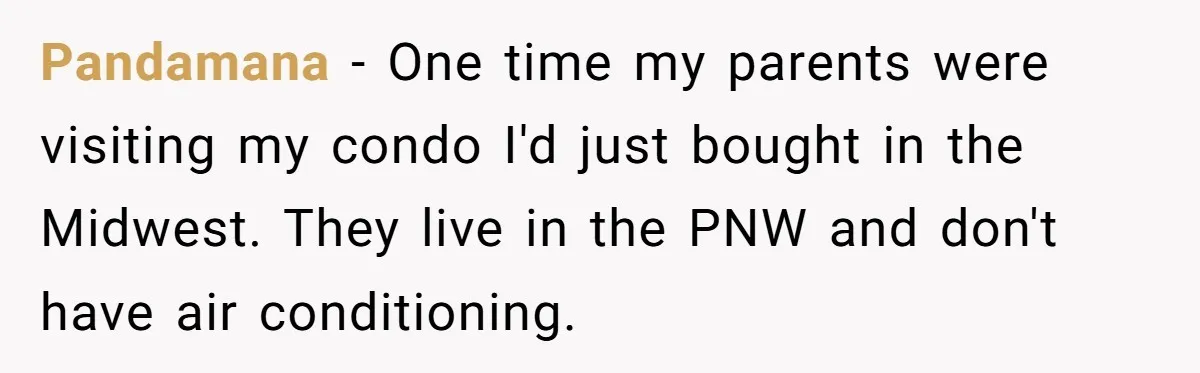 Pandamana − One time my parents were visiting my condo I'd just bought in the Midwest. They live in the PNW and don't have air conditioning.