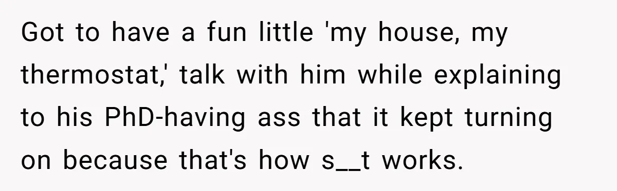 Got to have a fun little 'my house, my thermostat,' talk with him while explaining to his PhD-having ass that it kept turning on because that's how s__t works.