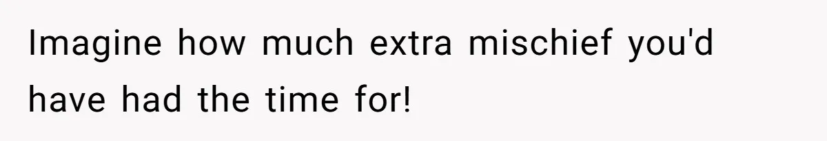 Imagine how much extra mischief you'd have had the time for!