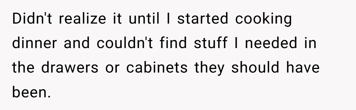 Didn't realize it until I started cooking dinner and couldn't find stuff I needed in the drawers or cabinets they should have been.