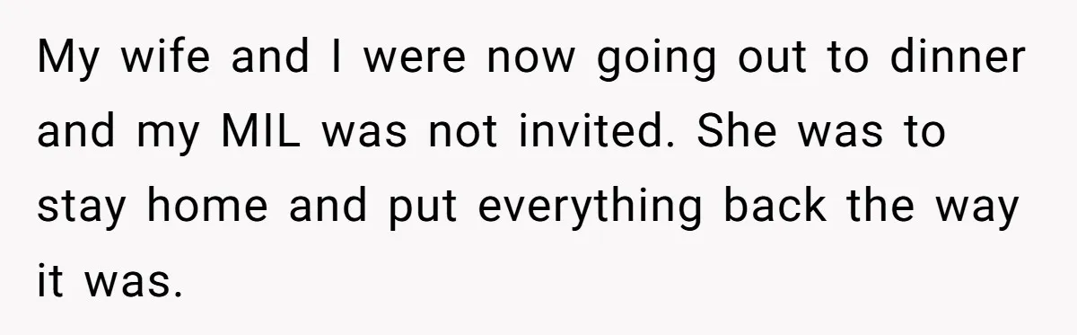 My wife and I were now going out to dinner and my MIL was not invited. She was to stay home and put everything back the way it was.