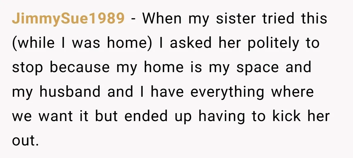 JimmySue1989 − When my sister tried this (while I was home) I asked her politely to stop because my home is my space and my husband and I have everything...