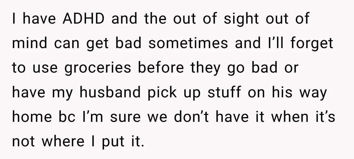 I have ADHD and the out of sight out of mind can get bad sometimes and I’ll forget to use groceries before they go bad or have my husband pick...