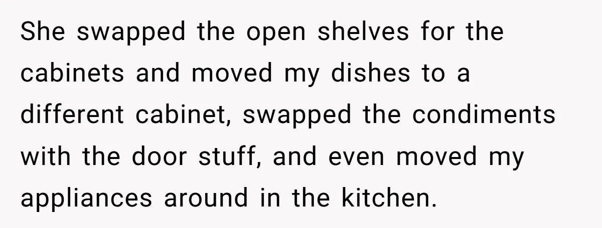 She swapped the open shelves for the cabinets and moved my dishes to a different cabinet, swapped the condiments with the door stuff, and even moved my appliances around in...