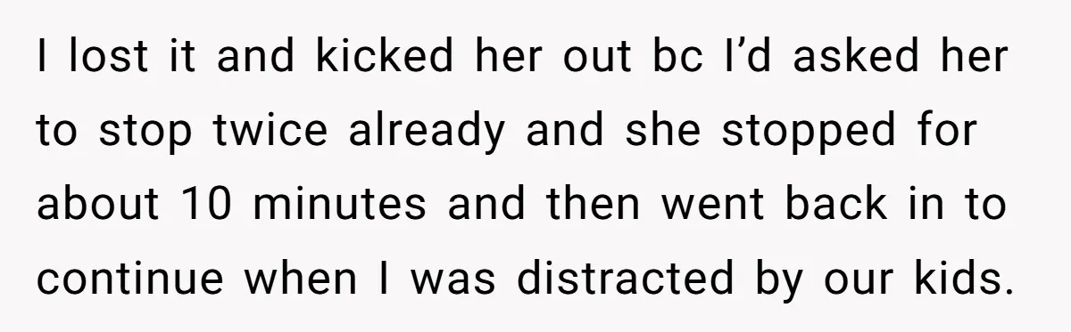I lost it and kicked her out bc I’d asked her to stop twice already and she stopped for about 10 minutes and then went back in to continue when...