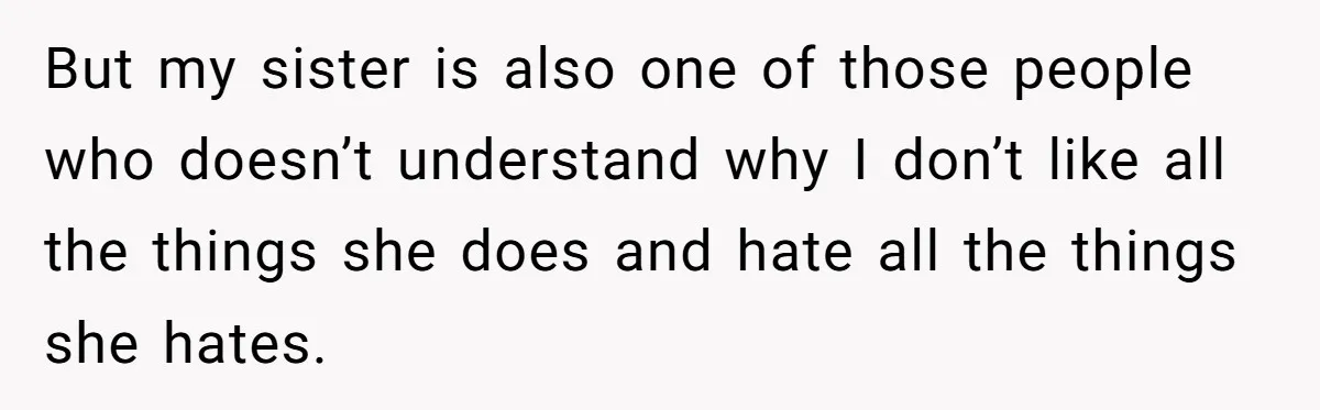 But my sister is also one of those people who doesn’t understand why I don’t like all the things she does and hate all the things she hates.