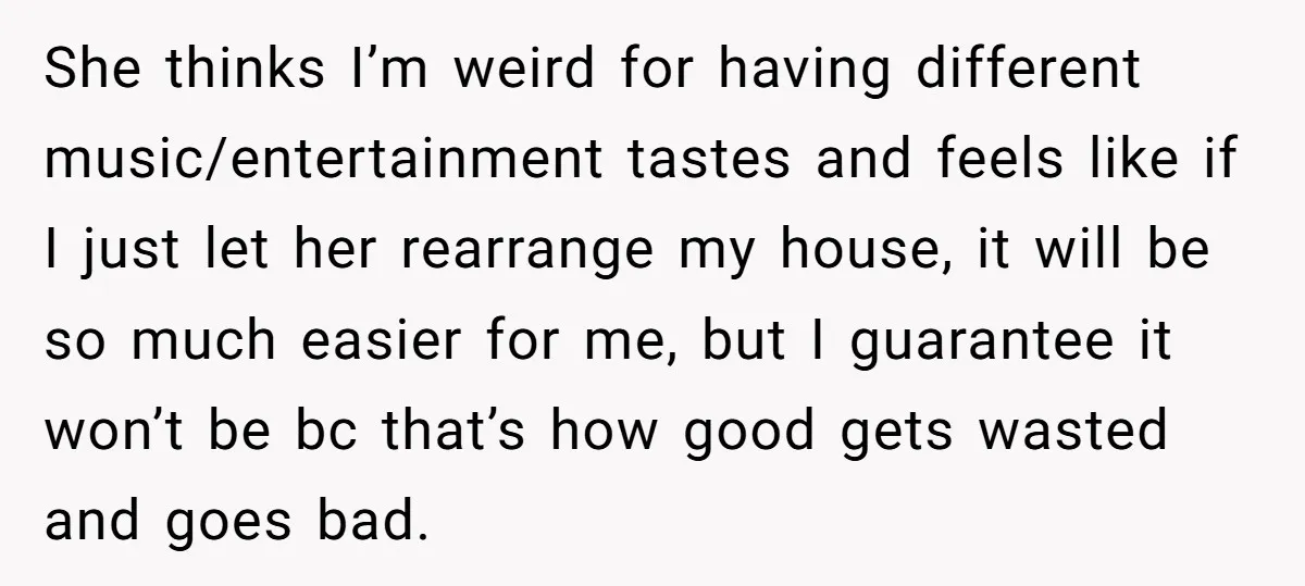 She thinks I’m weird for having different music/entertainment tastes and feels like if I just let her rearrange my house, it will be so much easier for me, but I...