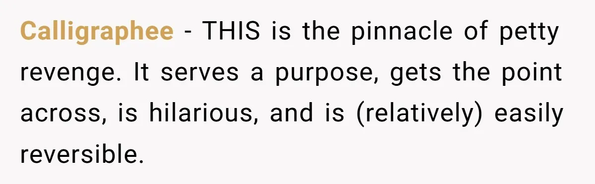 Calligraphee − THIS is the pinnacle of petty revenge. It serves a purpose, gets the point across, is hilarious, and is (relatively) easily reversible.