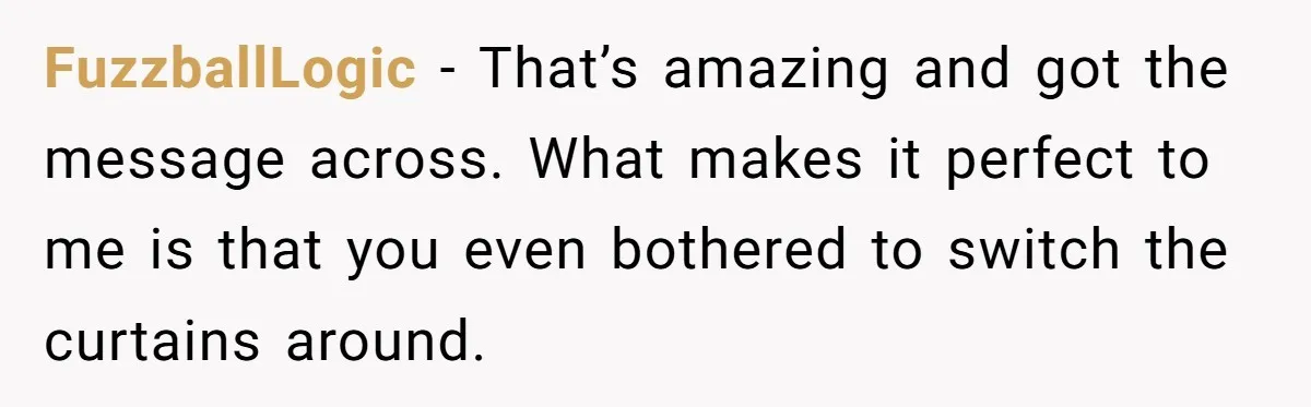 FuzzballLogic − That’s amazing and got the message across. What makes it perfect to me is that you even bothered to switch the curtains around.