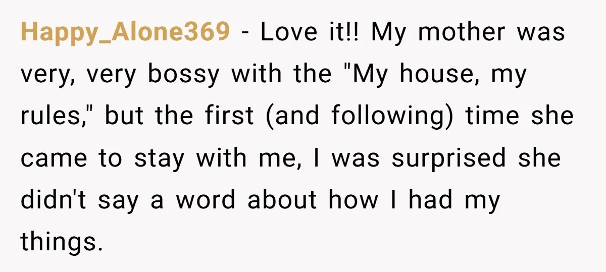 Happy_Alone369 − Love it!! My mother was very, very bossy with the "My house, my rules," but the first (and following) time she came to stay with me, I was...